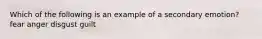 Which of the following is an example of a secondary emotion? fear anger disgust guilt