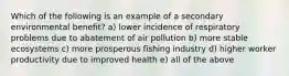 Which of the following is an example of a secondary environmental benefit? a) lower incidence of respiratory problems due to abatement of air pollution b) more stable ecosystems c) more prosperous fishing industry d) higher worker productivity due to improved health e) all of the above