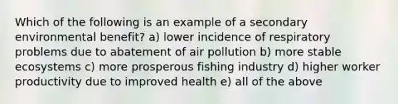 Which of the following is an example of a secondary environmental benefit? a) lower incidence of respiratory problems due to abatement of air pollution b) more stable ecosystems c) more prosperous fishing industry d) higher worker productivity due to improved health e) all of the above