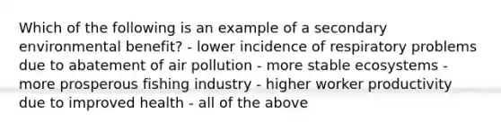 Which of the following is an example of a secondary environmental benefit? - lower incidence of respiratory problems due to abatement of air pollution - more stable ecosystems - more prosperous fishing industry - higher worker productivity due to improved health - all of the above