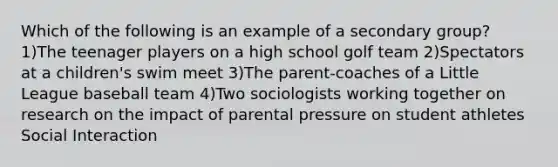 Which of the following is an example of a secondary group? 1)The teenager players on a high school golf team 2)Spectators at a children's swim meet 3)The parent-coaches of a Little League baseball team 4)Two sociologists working together on research on the impact of parental pressure on student athletes Social Interaction