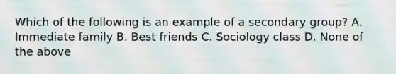 Which of the following is an example of a secondary group? A. Immediate family B. Best friends C. Sociology class D. None of the above