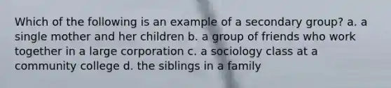 Which of the following is an example of a secondary group? a. a single mother and her children b. a group of friends who work together in a large corporation c. a sociology class at a community college d. the siblings in a family