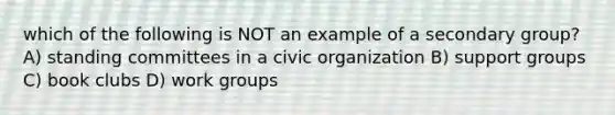 which of the following is NOT an example of a secondary group? A) standing committees in a civic organization B) support groups C) book clubs D) work groups