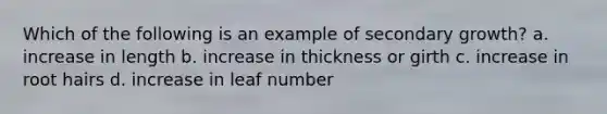 Which of the following is an example of secondary growth? a. increase in length b. increase in thickness or girth c. increase in root hairs d. increase in leaf number