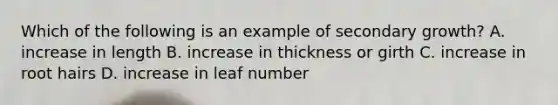 Which of the following is an example of secondary growth? A. increase in length B. increase in thickness or girth C. increase in root hairs D. increase in leaf number