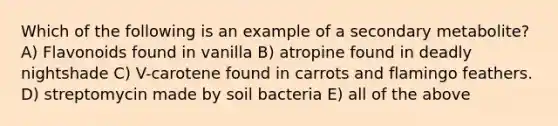 Which of the following is an example of a secondary metabolite? A) Flavonoids found in vanilla B) atropine found in deadly nightshade C) V-carotene found in carrots and flamingo feathers. D) streptomycin made by soil bacteria E) all of the above