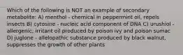 Which of the following is NOT an example of secondary metabolite: A) menthol - chemical in peppermint oil, repels insects B) cytosine - nucleic acid component of DNA C) urushiol -allergenic, irritant oil produced by poison ivy and poison sumac D) juglone - allelopathic substance produced by black walnut, suppresses the growth of other plants