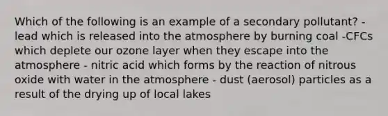 Which of the following is an example of a secondary pollutant? - lead which is released into the atmosphere by burning coal -CFCs which deplete our ozone layer when they escape into the atmosphere - nitric acid which forms by the reaction of nitrous oxide with water in the atmosphere - dust (aerosol) particles as a result of the drying up of local lakes