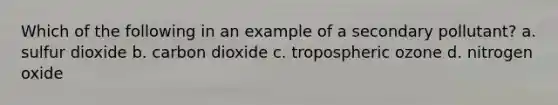 Which of the following in an example of a secondary pollutant? a. sulfur dioxide b. carbon dioxide c. tropospheric ozone d. nitrogen oxide