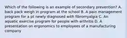 Which of the following is an example of secondary prevention? A. back pack weigh in program at the school B. A pain management program for a pt newly diagnosed with fibromyalgia C. An aquatic exercise program for people with arthritis D. A presentation on ergonomics to employees of a manufacturing company