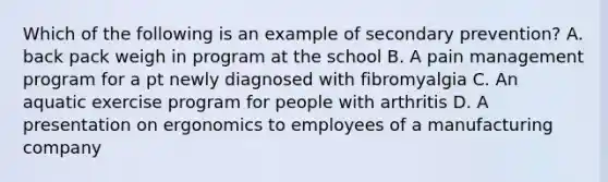 Which of the following is an example of secondary prevention? A. back pack weigh in program at the school B. A pain management program for a pt newly diagnosed with fibromyalgia C. An aquatic exercise program for people with arthritis D. A presentation on ergonomics to employees of a manufacturing company