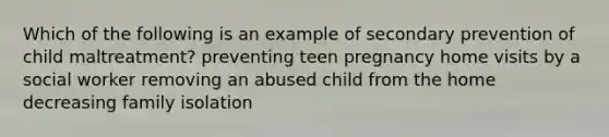 Which of the following is an example of secondary prevention of child maltreatment? preventing teen pregnancy home visits by a social worker removing an abused child from the home decreasing family isolation