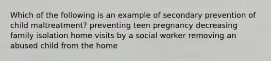 Which of the following is an example of secondary prevention of child maltreatment? preventing teen pregnancy decreasing family isolation home visits by a social worker removing an abused child from the home