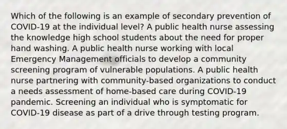 Which of the following is an example of secondary prevention of COVID-19 at the individual level? A public health nurse assessing the knowledge high school students about the need for proper hand washing. A public health nurse working with local Emergency Management officials to develop a community screening program of vulnerable populations. A public health nurse partnering with community-based organizations to conduct a needs assessment of home-based care during COVID-19 pandemic. Screening an individual who is symptomatic for COVID-19 disease as part of a drive through testing program.