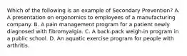 Which of the following is an example of Secondary Prevention? A. A presentation on ergonomics to employees of a manufacturing company. B. A pain management program for a patient newly diagnosed with fibromyalgia. C. A back-pack weigh-in program in a public school. D. An aquatic exercise program for people with arthritis.