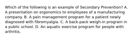 Which of the following is an example of Secondary Prevention? A. A presentation on ergonomics to employees of a manufacturing company. B. A pain management program for a patient newly diagnosed with fibromyalgia. C. A back-pack weigh-in program in a public school. D. An aquatic exercise program for people with arthritis.