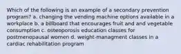 Which of the following is an example of a secondary prevention program? a. changing the vending machine options available in a workplace b. a billboard that encourages fruit and and vegetable consumption c. osteoporosis education classes for postmenopausal women d. weight-managment classes in a cardiac rehabilitation program