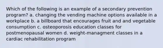 Which of the following is an example of a secondary prevention program? a. changing the vending machine options available in a workplace b. a billboard that encourages fruit and and vegetable consumption c. osteoporosis education classes for postmenopausal women d. weight-managment classes in a cardiac rehabilitation program