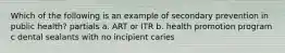 Which of the following is an example of secondary prevention in public health? partials a. ART or ITR b. health promotion program c dental sealants with no incipient caries