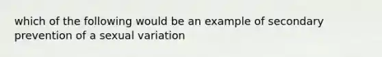 which of the following would be an example of secondary prevention of a sexual variation