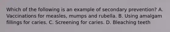 Which of the following is an example of secondary prevention? A. Vaccinations for measles, mumps and rubella. B. Using amalgam fillings for caries. C. Screening for caries. D. Bleaching teeth