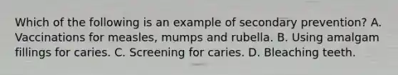 Which of the following is an example of secondary prevention? A. Vaccinations for measles, mumps and rubella. B. Using amalgam fillings for caries. C. Screening for caries. D. Bleaching teeth.