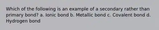 Which of the following is an example of a secondary rather than primary bond? a. Ionic bond b. Metallic bond c. Covalent bond d. Hydrogen bond