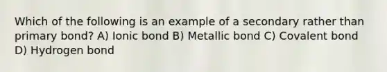 Which of the following is an example of a secondary rather than primary bond? A) Ionic bond B) Metallic bond C) Covalent bond D) Hydrogen bond