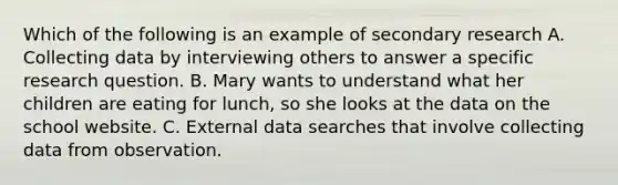 Which of the following is an example of secondary research A. Collecting data by interviewing others to answer a specific research question. B. Mary wants to understand what her children are eating for lunch, so she looks at the data on the school website. C. External data searches that involve collecting data from observation.