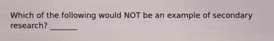 Which of the following would NOT be an example of secondary research? _______