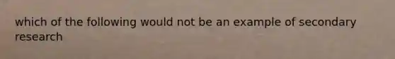 which of the following would not be an example of secondary research