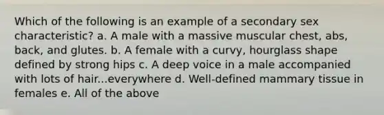 Which of the following is an example of a secondary sex characteristic? a. A male with a massive muscular chest, abs, back, and glutes. b. A female with a curvy, hourglass shape defined by strong hips c. A deep voice in a male accompanied with lots of hair...everywhere d. Well-defined mammary tissue in females e. All of the above