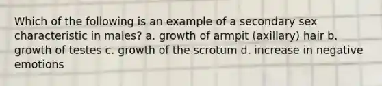 Which of the following is an example of a secondary sex characteristic in males? a. growth of armpit (axillary) hair b. growth of testes c. growth of the scrotum d. increase in negative emotions