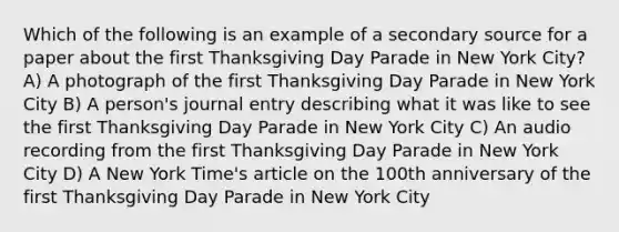 Which of the following is an example of a secondary source for a paper about the first Thanksgiving Day Parade in New York City? A) A photograph of the first Thanksgiving Day Parade in New York City B) A person's journal entry describing what it was like to see the first Thanksgiving Day Parade in New York City C) An audio recording from the first Thanksgiving Day Parade in New York City D) A New York Time's article on the 100th anniversary of the first Thanksgiving Day Parade in New York City