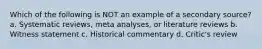 Which of the following is NOT an example of a secondary source? a. Systematic reviews, meta analyses, or literature reviews b. Witness statement c. Historical commentary d. Critic's review