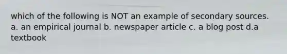 which of the following is NOT an example of secondary sources. a. an empirical journal b. newspaper article c. a blog post d.a textbook