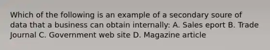 Which of the following is an example of a secondary soure of data that a business can obtain internally: A. Sales eport B. Trade Journal C. Government web site D. Magazine article