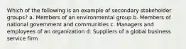 Which of the following is an example of secondary stakeholder groups? a. Members of an environmental group b. Members of national government and communities c. Managers and employees of an organization d. Suppliers of a global business service firm