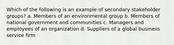 Which of the following is an example of secondary stakeholder groups? a. Members of an environmental group b. Members of national government and communities c. Managers and employees of an organization d. Suppliers of a global business service firm