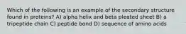 Which of the following is an example of the secondary structure found in proteins? A) alpha helix and beta pleated sheet B) a tripeptide chain C) peptide bond D) sequence of amino acids