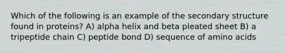 Which of the following is an example of the <a href='https://www.questionai.com/knowledge/kRddrCuqpV-secondary-structure' class='anchor-knowledge'>secondary structure</a> found in proteins? A) alpha helix and beta pleated sheet B) a tripeptide chain C) peptide bond D) sequence of <a href='https://www.questionai.com/knowledge/k9gb720LCl-amino-acids' class='anchor-knowledge'>amino acids</a>