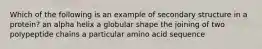 Which of the following is an example of secondary structure in a protein? an alpha helix a globular shape the joining of two polypeptide chains a particular amino acid sequence