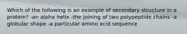 Which of the following is an example of secondary structure in a protein? -an alpha helix -the joining of two polypeptide chains -a globular shape -a particular amino acid sequence