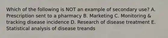 Which of the following is NOT an example of secondary use? A. Prescription sent to a pharmacy B. Marketing C. Monitoring & tracking disease incidence D. Research of disease treatment E. Statistical analysis of disease treands