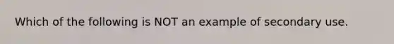 Which of the following is NOT an example of secondary use.