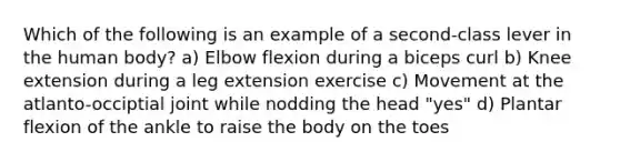 Which of the following is an example of a second-class lever in the human body? a) Elbow flexion during a biceps curl b) Knee extension during a leg extension exercise c) Movement at the atlanto-occiptial joint while nodding the head "yes" d) Plantar flexion of the ankle to raise the body on the toes