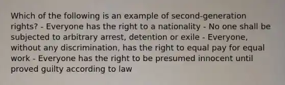 Which of the following is an example of second-generation rights? - Everyone has the right to a nationality - No one shall be subjected to arbitrary arrest, detention or exile - Everyone, without any discrimination, has the right to equal pay for equal work - Everyone has the right to be presumed innocent until proved guilty according to law