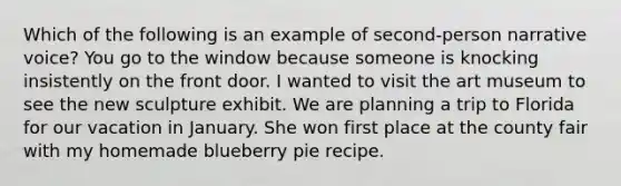 Which of the following is an example of second-person narrative voice? You go to the window because someone is knocking insistently on the front door. I wanted to visit the art museum to see the new sculpture exhibit. We are planning a trip to Florida for our vacation in January. She won first place at the county fair with my homemade blueberry pie recipe.