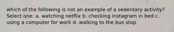 which of the following is not an example of a sedentary activity? Select one: a. watching netflix b. checking instagram in bed c. using a computer for work d. walking to the bus stop